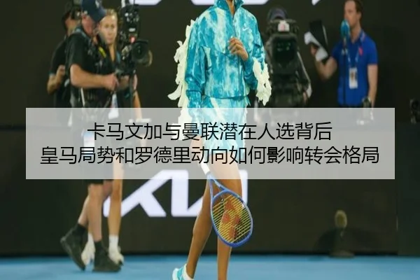卡马文加与曼联潜在人选背后 皇马局势和罗德里动向如何影响转会格局