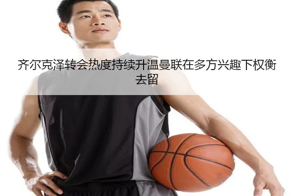 齐尔克泽转会热度持续升温曼联在多方兴趣下权衡去留