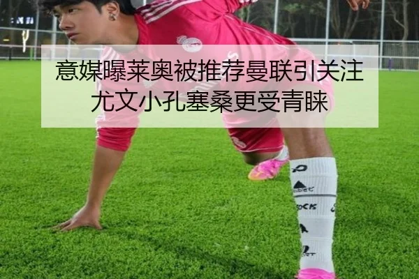 意媒曝莱奥被推荐曼联引关注 尤文小孔塞桑更受青睐