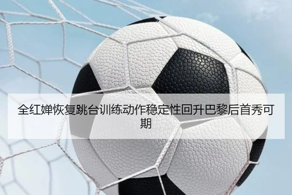 全红婵恢复跳台训练动作稳定性回升巴黎后首秀可期