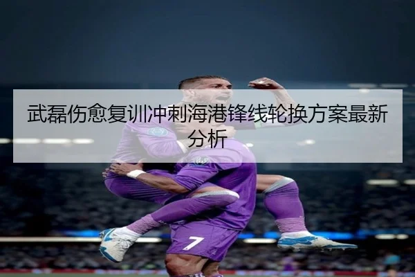 武磊伤愈复训冲刺海港锋线轮换方案最新分析